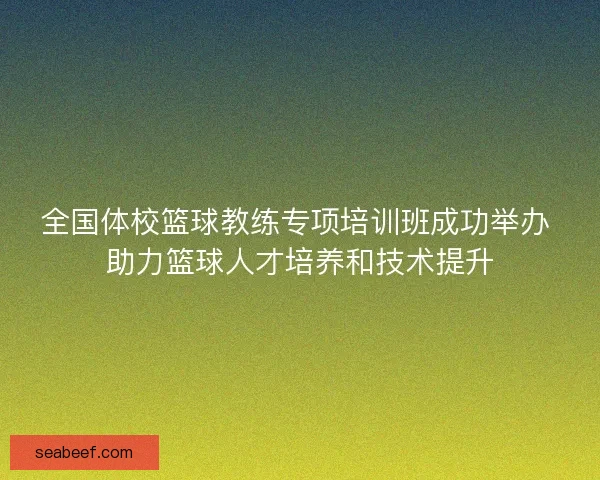 全国体校篮球教练专项培训班成功举办 助力篮球人才培养和技术提升 全国体校篮球教练专项培训班成功举办 助力篮球人才培养和技术提升