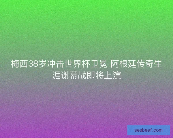 梅西38岁冲击世界杯卫冕 阿根廷传奇生涯谢幕战即将上演
