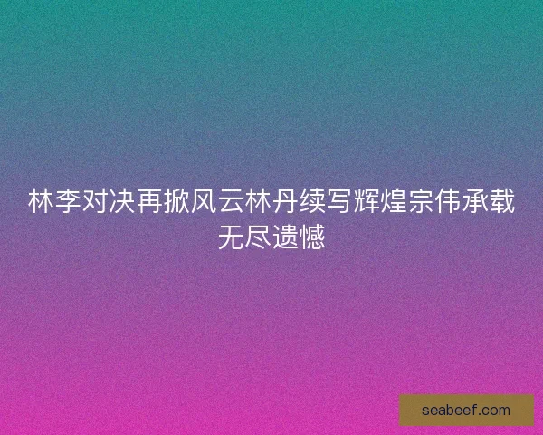 林李对决再掀风云林丹续写辉煌宗伟承载无尽遗憾 林李对决再掀风云林丹续写辉煌宗伟承载无尽遗憾