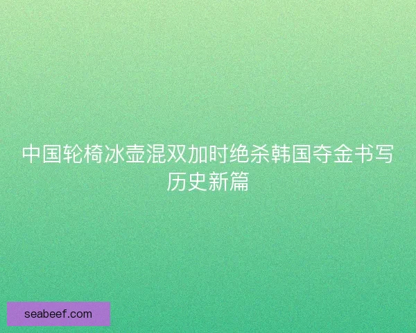 中国轮椅冰壶混双加时绝杀韩国夺金书写历史新篇 中国轮椅冰壶混双加时绝杀韩国夺金书写历史新篇