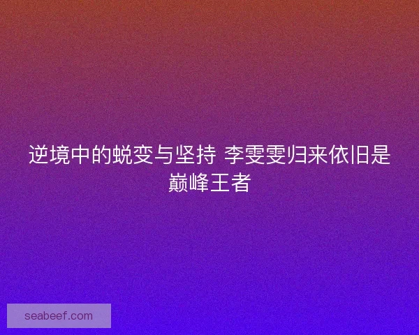 逆境中的蜕变与坚持 李雯雯归来依旧是巅峰王者 逆境中的蜕变与坚持 李雯雯归来依旧是巅峰王者