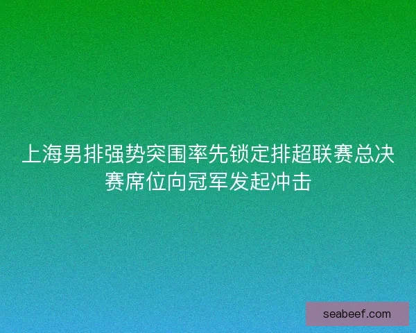 上海男排强势突围率先锁定排超联赛总决赛席位向冠军发起冲击 上海男排强势突围率先锁定排超联赛总决赛席位向冠军发起冲击