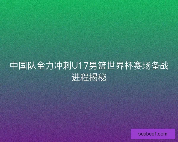 中国队全力冲刺U17男篮世界杯赛场备战进程揭秘 中国队全力冲刺U17男篮世界杯赛场备战进程揭秘